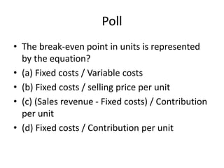 Poll
• The break-even point in units is represented
by the equation?
• (a) Fixed costs / Variable costs
• (b) Fixed costs / selling price per unit
• (c) (Sales revenue - Fixed costs) / Contribution
per unit
• (d) Fixed costs / Contribution per unit
 