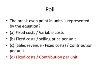 Poll
• The break-even point in units is represented
by the equation?
• (a) Fixed costs / Variable costs
• (b) Fixed costs / selling price per unit
• (c) (Sales revenue - Fixed costs) / Contribution
per unit
• (d) Fixed costs / Contribution per unit
 