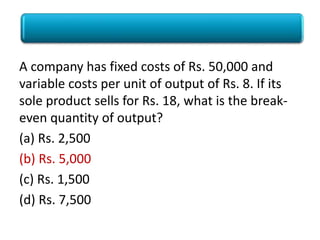 Poll
A company has fixed costs of Rs. 50,000 and
variable costs per unit of output of Rs. 8. If its
sole product sells for Rs. 18, what is the break-
even quantity of output?
(a) Rs. 2,500
(b) Rs. 5,000
(c) Rs. 1,500
(d) Rs. 7,500
 