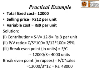Practical Example
• Total fixed cost= 12000
• Selling price= Rs12 per unit
• Variable cost = Rs9 per unit
Solution:
(i) Contribution= S-V= 12-9= Rs.3 per unit
(ii) P/V ratio= C/S*100= 3/12*100= 25%
(iii) Break even point (in units) = F/C
= 12000/3= 4000 units
Break even point (in rupees) = F/C*sales
=12000/3*12 = Rs. 48000
 