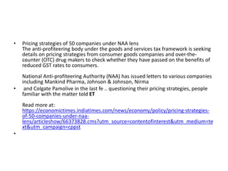 • Pricing strategies of 50 companies under NAA lens
The anti-profiteering body under the goods and services tax framework is seeking
details on pricing strategies from consumer goods companies and over-the-
counter (OTC) drug makers to check whether they have passed on the benefits of
reduced GST rates to consumers.
National Anti-profiteering Authority (NAA) has issued letters to various companies
including Mankind Pharma, Johnson & Johnson, Nirma
• and Colgate Pamolive in the last fe .. questioning their pricing strategies, people
familiar with the matter told ET
Read more at:
https://economictimes.indiatimes.com/news/economy/policy/pricing-strategies-
of-50-companies-under-naa-
lens/articleshow/66373828.cms?utm_source=contentofinterest&utm_medium=te
xt&utm_campaign=cppst
•
 