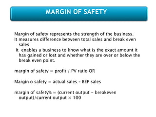 Margin of safety represents the strength of the business.
It measures difference between total sales and break even
sales
It enables a business to know what is the exact amount it
has gained or lost and whether they are over or below the
break even point.
margin of safety = profit / PV ratio OR
Margin o safety = actual sales – BEP sales
margin of safety% = (current output - breakeven
output)/current output × 100
MARGIN OF SAFETY
 