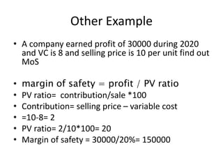 Other Example
• A company earned profit of 30000 during 2020
and VC is 8 and selling price is 10 per unit find out
MoS
• margin of safety = profit / PV ratio
• PV ratio= contribution/sale *100
• Contribution= selling price – variable cost
• =10-8= 2
• PV ratio= 2/10*100= 20
• Margin of safety = 30000/20%= 150000
 