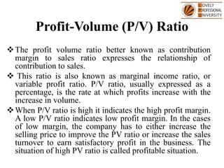 Profit-Volume (P/V) Ratio
The profit volume ratio better known as contribution
margin to sales ratio expresses the relationship of
contribution to sales.
 This ratio is also known as marginal income ratio, or
variable profit ratio. P/V ratio, usually expressed as a
percentage, is the rate at which profits increase with the
increase in volume.
When P/V ratio is high it indicates the high profit margin.
A low P/V ratio indicates low profit margin. In the cases
of low margin, the company has to either increase the
selling price to improve the PV ratio or increase the sales
turnover to earn satisfactory profit in the business. The
situation of high PV ratio is called profitable situation.
 