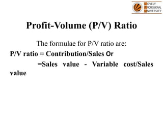 Profit-Volume (P/V) Ratio
The formulae for P/V ratio are:
P/V ratio = Contribution/Sales Or
=Sales value - Variable cost/Sales
value
 