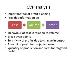 CVP analysis
• Important tool of profit planning
• Provides information on
• behaviour of cost in relation to volume
• Break even points
• Sensitivity of profits due to change in output
• Amount of profit for projected sales
• quantity of production and sales for targeted
profit
cost volume profit
 