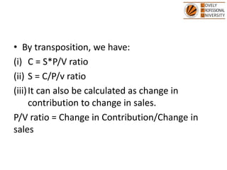 • By transposition, we have:
(i) C = S*P/V ratio
(ii) S = C/P/v ratio
(iii)It can also be calculated as change in
contribution to change in sales.
P/V ratio = Change in Contribution/Change in
sales
 