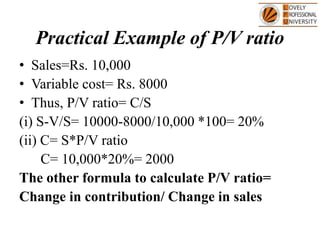 Practical Example of P/V ratio
• Sales=Rs. 10,000
• Variable cost= Rs. 8000
• Thus, P/V ratio= C/S
(i) S-V/S= 10000-8000/10,000 *100= 20%
(ii) C= S*P/V ratio
C= 10,000*20%= 2000
The other formula to calculate P/V ratio=
Change in contribution/ Change in sales
 