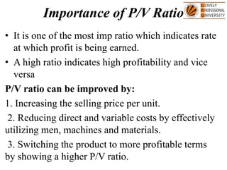 Importance of P/V Ratio
• It is one of the most imp ratio which indicates rate
at which profit is being earned.
• A high ratio indicates high profitability and vice
versa
P/V ratio can be improved by:
1. Increasing the selling price per unit.
2. Reducing direct and variable costs by effectively
utilizing men, machines and materials.
3. Switching the product to more profitable terms
by showing a higher P/V ratio.
 