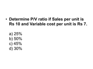 • Determine P/V ratio if Sales per unit is
Rs 10 and Variable cost per unit is Rs 7.
a) 25%
b) 50%
c) 45%
d) 30%
 