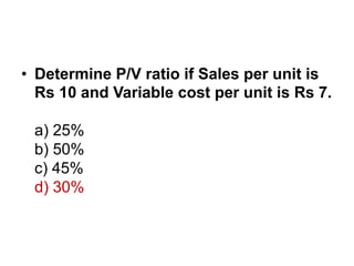 • Determine P/V ratio if Sales per unit is
Rs 10 and Variable cost per unit is Rs 7.
a) 25%
b) 50%
c) 45%
d) 30%
 