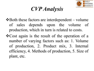 CVP Analysis
Both these factors are interdependent – volume
of sales depends upon the volume of
production, which in turn is related to costs.
Cost again is the result of the operation of a
number of varying factors such as: 1. Volume
of production, 2. Product mix, 3. Internal
efficiency, 4. Methods of production, 5. Size of
plant, etc.
 