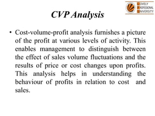 CVP Analysis
• Cost-volume-profit analysis furnishes a picture
of the profit at various levels of activity. This
enables management to distinguish between
the effect of sales volume fluctuations and the
results of price or cost changes upon profits.
This analysis helps in understanding the
behaviour of profits in relation to cost and
sales.
 