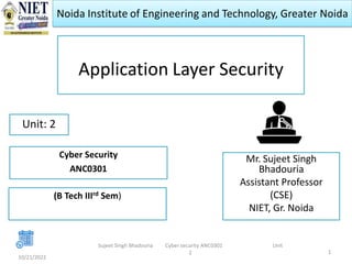 Noida Institute of Engineering and Technology, Greater Noida
Application Layer Security
Mr. Sujeet Singh
Bhadouria
Assistant Professor
(CSE)
NIET, Gr. Noida
10/21/2022
1
Unit: 2
Sujeet Singh Bhadouria Cyber security ANC0301 Unit
2
Cyber Security
ANC0301
(B Tech IIIrd Sem)
 