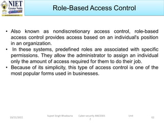 10/21/2022
Sujeet Singh Bhadouria Cyber security ANC0301 Unit
2
62
Role-Based Access Control
• Also known as nondiscretionary access control, role-based
access control provides access based on an individual's position
in an organization.
• In these systems, predefined roles are associated with specific
permissions. They allow the administrator to assign an individual
only the amount of access required for them to do their job.
• Because of its simplicity, this type of access control is one of the
most popular forms used in businesses.
 