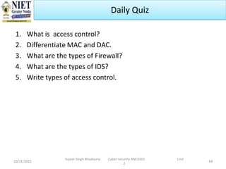 1. What is access control?
2. Differentiate MAC and DAC.
3. What are the types of Firewall?
4. What are the types of IDS?
5. Write types of access control.
10/21/2022 64
Daily Quiz
Sujeet Singh Bhadouria Cyber security ANC0301 Unit
2
 