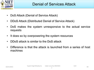10/21/2022
Sujeet Singh Bhadouria Cyber security ANC0301 Unit
2
83
Denial of Services Attack
• DoS Attack (Denial of Service Attack)
• DDoS Attack (Distributed Denial of Service Attack)
• DoS makes the system unresponsive to the actual service
requests
• It does so by overpowering the system resources
• DDoS attack is similar to the DoS attack
• Difference is that the attack is launched from a series of host
machines
 