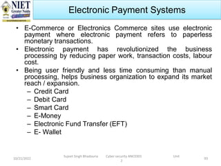 10/21/2022
Sujeet Singh Bhadouria Cyber security ANC0301 Unit
2
93
Electronic Payment Systems
• E-Commerce or Electronics Commerce sites use electronic
payment where electronic payment refers to paperless
monetary transactions.
• Electronic payment has revolutionized the business
processing by reducing paper work, transaction costs, labour
cost.
• Being user friendly and less time consuming than manual
processing, helps business organization to expand its market
reach / expansion.
– Credit Card
– Debit Card
– Smart Card
– E-Money
– Electronic Fund Transfer (EFT)
– E- Wallet
 