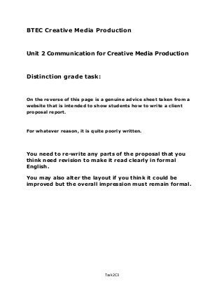 BTEC Creative Media Production
Unit 2 Communication for Creative Media Production
Distinction grade task:
On the reverse of this page is a genuine advice sheet taken from a
website that is intended to show students how to write a client
proposal report.
For whatever reason, it is quite poorly written.
You need to re-write any parts of the proposal that you
think need revision to make it read clearly in formal
English.
You may also alter the layout if you think it could be
improved but the overall impression must remain formal.
Task 2C3
 