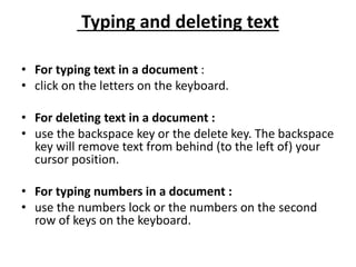 Typing and deleting text
• For typing text in a document :
• click on the letters on the keyboard.
• For deleting text in a document :
• use the backspace key or the delete key. The backspace
key will remove text from behind (to the left of) your
cursor position.
• For typing numbers in a document :
• use the numbers lock or the numbers on the second
row of keys on the keyboard.
 
