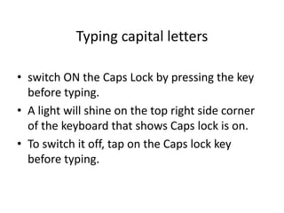 Typing capital letters
• switch ON the Caps Lock by pressing the key
before typing.
• A light will shine on the top right side corner
of the keyboard that shows Caps lock is on.
• To switch it off, tap on the Caps lock key
before typing.
 