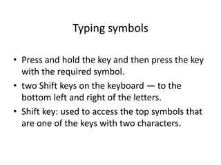 Typing symbols
• Press and hold the key and then press the key
with the required symbol.
• two Shift keys on the keyboard — to the
bottom left and right of the letters.
• Shift key: used to access the top symbols that
are one of the keys with two characters.
 