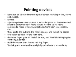 Pointing devices
• items can be selected from computer screen ,drawing of line, curve
and shapes.
• Mouse :
• a pointing device used to point a particular place on the screen and
select to perform one or more actions ,used to select menu
commands, resize windows, selecting actions from screen icons,
etc.
• three parts: the buttons, the handling area, and the rolling object.
• configured to work for the right hand.
• the index finger goes on the left button, and the middle finger goes
on the right button .
• Hold the mouse with thumb and ring finger.
• To click, press a mouse button lightly and release it immediately
 