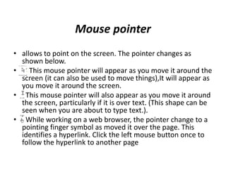 Mouse pointer
• allows to point on the screen. The pointer changes as
shown below.
• This mouse pointer will appear as you move it around the
screen (it can also be used to move things),It will appear as
you move it around the screen.
• This mouse pointer will also appear as you move it around
the screen, particularly if it is over text. (This shape can be
seen when you are about to type text.).
• While working on a web browser, the pointer change to a
pointing finger symbol as moved it over the page. This
identifies a hyperlink. Click the left mouse button once to
follow the hyperlink to another page
 