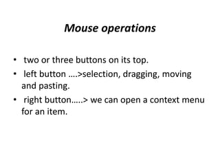 Mouse operations
• two or three buttons on its top.
• left button ….>selection, dragging, moving
and pasting.
• right button…..> we can open a context menu
for an item.
 