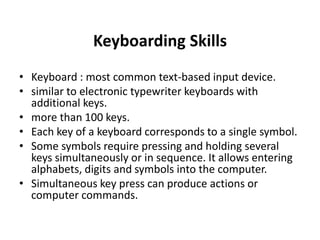 Keyboarding Skills
• Keyboard : most common text-based input device.
• similar to electronic typewriter keyboards with
additional keys.
• more than 100 keys.
• Each key of a keyboard corresponds to a single symbol.
• Some symbols require pressing and holding several
keys simultaneously or in sequence. It allows entering
alphabets, digits and symbols into the computer.
• Simultaneous key press can produce actions or
computer commands.
 