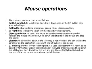 Mouse operations
• The common mouse actions are as follows:
• (a) Click or left click: to select an item. Press down once on the left button with
your index finger.
• (b) Double click: to start a program or open a file or trigger an action.
• (c) Right click: to display a set of commands and available options.
• (d) Drag and drop: to select and move an item from one location to another.
Position the mouse on an object, hold down the left side of the mouse, and drag
the object.
• (e) Scroll: to scroll up or down. If the scroll key is not available, one can click on the
scroll bar on the application screen with the let button of the mouse.
• (f) Blocking: another way of selecting text. It is used to select text that needs to be
edited or formatted. Click at the beginning of the word or sentence and hold down
the left button, then drag along the text and see it being highlighted in black. At
the end of the text or sentence release the left button.
 