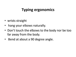 Typing ergonomics
• wrists straight
• hang your elbows naturally.
• Don’t touch the elbows to the body nor be too
far away from the body.
• Bend at about a 90 degree angle.
 
