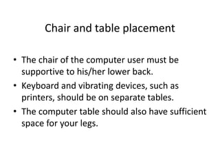 Chair and table placement
• The chair of the computer user must be
supportive to his/her lower back.
• Keyboard and vibrating devices, such as
printers, should be on separate tables.
• The computer table should also have sufficient
space for your legs.
 