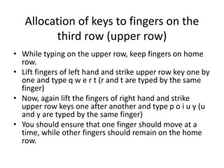 Allocation of keys to fingers on the
third row (upper row)
• While typing on the upper row, keep fingers on home
row.
• Lift fingers of left hand and strike upper row key one by
one and type q w e r t (r and t are typed by the same
finger)
• Now, again lift the fingers of right hand and strike
upper row keys one after another and type p o i u y (u
and y are typed by the same finger)
• You should ensure that one finger should move at a
time, while other fingers should remain on the home
row.
 