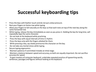 Successful keyboarding tips
• Press the keys with feather touch and do not put undue pressure.
• Rest your fingers on Home row while typing.
• Allow your fingers to fall naturally on the keys so that each rests on top of the next key along the
same horizontal row.
• While typing, release the key immediately as soon as you press it. Holding the key for long time, will
repeatedly type the same character.
• Do not look at the keyboard while practicing.
• Press the keys with equal intervals of time in rhythm.
• Press the keys only with the fingers allotted for them.
• While pressing a key, say slowly pronounce the character on the key.
• Do not take any mental stress while typing.
• Secure typing ergonomics.
• Maintain patience if committed mistake at initial stage.
• Maintain a balance between speed and accuracy, as both are equally important. Do not sacrifice
accuracy for speed.
• To gain mastery of computer keyboard, undertake repeated practice of typewriting words,
sentences, passages and figures without looking at the keyboard.
 