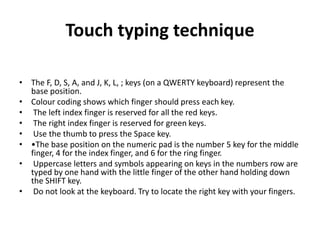 Touch typing technique
• The F, D, S, A, and J, K, L, ; keys (on a QWERTY keyboard) represent the
base position.
• Colour coding shows which finger should press each key.
• The left index finger is reserved for all the red keys.
• The right index finger is reserved for green keys.
• Use the thumb to press the Space key.
• •The base position on the numeric pad is the number 5 key for the middle
finger, 4 for the index finger, and 6 for the ring finger.
• Uppercase letters and symbols appearing on keys in the numbers row are
typed by one hand with the little finger of the other hand holding down
the SHIFT key.
• Do not look at the keyboard. Try to locate the right key with your fingers.
 