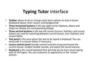 Typing Tutor interface
• Taskbar allows to set or change some basic options to start a lesson
(keyboard layout, level, lesson, and background)
• Three horizontal buttons in the top-right corner (Options, About and
Help) can display the corresponding dialogs.
• Three vertical buttons in the top-left corner (Lesson, Statistics and Lesson
Editor) are used for switching between current lesson, User Statistics and
Lesson Editor.
• Text panel is the area where the text to be typed is displayed. You can
easily edit it in Lesson Editor, if necessary.
• Lesson control panel includes several controls to pause/resume the
current lesson, enable/ disable sounds, and adjust the sound volume.
• Keyboard is the virtual keyboard that will help you to learn touch typing
with all 10 fingers. You can customise its appearance in the 'Lesson'
section.
 