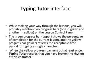 Typing Tutor interface
• While making your way through the lessons, you will
probably mention two progress bars (one in green and
another in yellow) on the Lesson Control Panel.
• The green progress bar (upper) shows the percentage
of completion for the current lesson, and the yellow
progress bar (lower) reflects the acceptable time
period for typing a single character.
• When the yellow progress bar runs out at least once,
Typing Tutor records that you have broken the rhythm
at this character
 