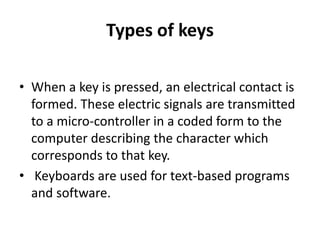 Types of keys
• When a key is pressed, an electrical contact is
formed. These electric signals are transmitted
to a micro-controller in a coded form to the
computer describing the character which
corresponds to that key.
• Keyboards are used for text-based programs
and software.
 