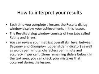 How to interpret your results
• Each time you complete a lesson, the Results dialog
window displays your achievements in this lesson.
• The Results dialog window consists of two tabs called
Rating and Errors.
• You can review your metrics: overall skill level between
Beginner and Champion (upper slider indicator) as well
as words per minute, characters per minute and
accuracy in per cent (three remaining sliders below). In
the text area, you can check your mistakes that
occurred during the lesson.
 