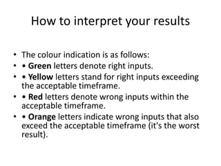 How to interpret your results
• The colour indication is as follows:
• • Green letters denote right inputs.
• • Yellow letters stand for right inputs exceeding
the acceptable timeframe.
• • Red letters denote wrong inputs within the
acceptable timeframe.
• • Orange letters indicate wrong inputs that also
exceed the acceptable timeframe (it's the worst
result).
 