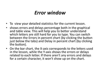 Error window
• To view your detailed statistics for the current lesson.
• shows errors and delays percentage both in the graphical
and table view. This will help you to better understand
which letters are still hard for you to type. You can switch
between the Errors in percent chart (by clicking the button
just below the tabs) and Delay in percent chart (by clicking
the button).
• On the bar chart, the X-axis corresponds to the letters used
in the lesson, while the Y-axis shows the errors or delays
related to each letter. If there aren't any errors and delays
for a certain character, it won't show up on the chart.
 