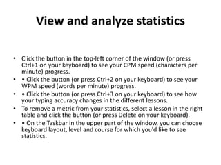 View and analyze statistics
• Click the button in the top-left corner of the window (or press
Ctrl+1 on your keyboard) to see your CPM speed (characters per
minute) progress.
• • Click the button (or press Ctrl+2 on your keyboard) to see your
WPM speed (words per minute) progress.
• • Click the button (or press Ctrl+3 on your keyboard) to see how
your typing accuracy changes in the different lessons.
• To remove a metric from your statistics, select a lesson in the right
table and click the button (or press Delete on your keyboard).
• • On the Taskbar in the upper part of the window, you can choose
keyboard layout, level and course for which you'd like to see
statistics.
 