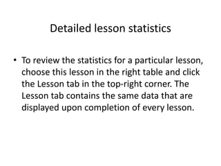 Detailed lesson statistics
• To review the statistics for a particular lesson,
choose this lesson in the right table and click
the Lesson tab in the top-right corner. The
Lesson tab contains the same data that are
displayed upon completion of every lesson.
 