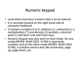 Numeric keypad
• used when enormous numeric data is to be entered.
• It is normally located on the right-hand side of
computer keyboard.
• It contains numbers 0 to 9, addition (+), subtraction (–),
multiplication (*) and division (/) symbols, a decimal
point (.) and Num Lock and Enter keys.
• Numeric keypad may also work on dual mode. On one
mode,(WHEN NUM LOCK IS ON) it represents
numbers and on the other mode (WHEN NUM LOCK
IS ON), it contains various keys like arrow keys, page
up, page down, etc.
 
