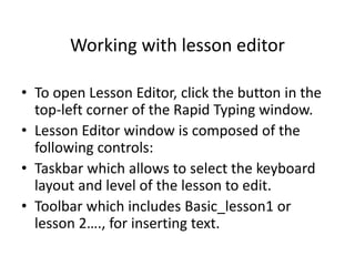Working with lesson editor
• To open Lesson Editor, click the button in the
top-left corner of the Rapid Typing window.
• Lesson Editor window is composed of the
following controls:
• Taskbar which allows to select the keyboard
layout and level of the lesson to edit.
• Toolbar which includes Basic_lesson1 or
lesson 2…., for inserting text.
 