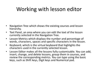 Working with lesson editor
• Navigation Tree which shows the existing courses and lesson
hierarchy.
• Text Panel, an area where you can edit the text of the lesson
currently selected in the Navigation Tree.
• Lesson Metrics which displays the number and percentage of
words, characters, spaces and specific characters in the lesson.
• Keyboard, which is the virtual keyboard that highlights the
characters used in the currently selected lesson.
• Lesson Editor makes all the lessons fully customisable. You can add,
insert, change, and delete lessons, group them in courses, and
review the corresponding metrics. You can type using the basic
keys, such as Shift keys, Digit keys and Numerical pad.
 