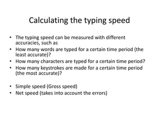 Calculating the typing speed
• The typing speed can be measured with different
accuracies, such as
• How many words are typed for a certain time period (the
least accurate)?
• How many characters are typed for a certain time period?
• How many keystrokes are made for a certain time period
(the most accurate)?
• Simple speed (Gross speed)
• Net speed (takes into account the errors)
 
