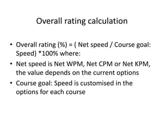 Overall rating calculation
• Overall rating (%) = ( Net speed / Course goal:
Speed) *100% where:
• Net speed is Net WPM, Net CPM or Net KPM,
the value depends on the current options
• Course goal: Speed is customised in the
options for each course
 