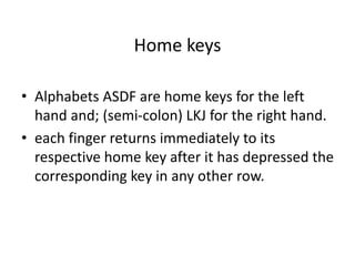 Home keys
• Alphabets ASDF are home keys for the left
hand and; (semi-colon) LKJ for the right hand.
• each finger returns immediately to its
respective home key after it has depressed the
corresponding key in any other row.
 